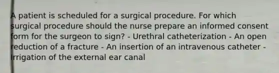 A patient is scheduled for a surgical procedure. For which surgical procedure should the nurse prepare an informed consent form for the surgeon to sign? - Urethral catheterization - An open reduction of a fracture - An insertion of an intravenous catheter - Irrigation of the external ear canal