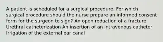 A patient is scheduled for a surgical procedure. For which surgical procedure should the nurse prepare an informed consent form for the surgeon to sign? An open reduction of a fracture Urethral catheterization An insertion of an intravenous catheter Irrigation of the external ear canal