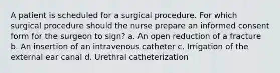 A patient is scheduled for a surgical procedure. For which surgical procedure should the nurse prepare an informed consent form for the surgeon to sign? a. An open reduction of a fracture b. An insertion of an intravenous catheter c. Irrigation of the external ear canal d. Urethral catheterization