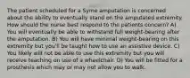 The patient scheduled for a Syme amputation is concerned about the ability to eventually stand on the amputated extremity. How should the nurse best respond to the patients concern? A) You will eventually be able to withstand full weight-bearing after the amputation. B) You will have minimal weight-bearing on this extremity but you'll be taught how to use an assistive device. C) You likely will not be able to use this extremity but you will receive teaching on use of a wheelchair. D) You will be fitted for a prosthesis which may or may not allow you to walk.