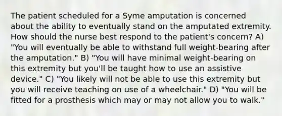 The patient scheduled for a Syme amputation is concerned about the ability to eventually stand on the amputated extremity. How should the nurse best respond to the patient's concern? A) "You will eventually be able to withstand full weight-bearing after the amputation." B) "You will have minimal weight-bearing on this extremity but you'll be taught how to use an assistive device." C) "You likely will not be able to use this extremity but you will receive teaching on use of a wheelchair." D) "You will be fitted for a prosthesis which may or may not allow you to walk."