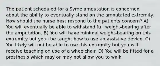 The patient scheduled for a Syme amputation is concerned about the ability to eventually stand on the amputated extremity. How should the nurse best respond to the patients concern? A) You will eventually be able to withstand full weight-bearing after the amputation. B) You will have minimal weight-bearing on this extremity but youll be taught how to use an assistive device. C) You likely will not be able to use this extremity but you will receive teaching on use of a wheelchair. D) You will be fitted for a prosthesis which may or may not allow you to walk.