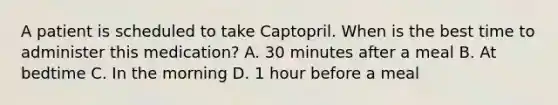 A patient is scheduled to take Captopril. When is the best time to administer this medication? A. 30 minutes after a meal B. At bedtime C. In the morning D. 1 hour before a meal