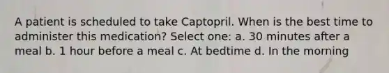 A patient is scheduled to take Captopril. When is the best time to administer this medication? Select one: a. 30 minutes after a meal b. 1 hour before a meal c. At bedtime d. In the morning