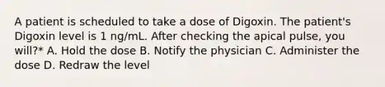 A patient is scheduled to take a dose of Digoxin. The patient's Digoxin level is 1 ng/mL. After checking the apical pulse, you will?* A. Hold the dose B. Notify the physician C. Administer the dose D. Redraw the level