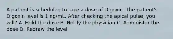 A patient is scheduled to take a dose of Digoxin. The patient's Digoxin level is 1 ng/mL. After checking the apical pulse, you will? A. Hold the dose B. Notify the physician C. Administer the dose D. Redraw the level