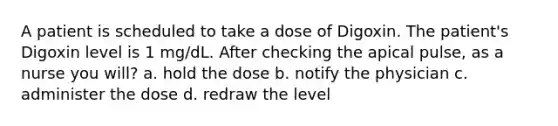 A patient is scheduled to take a dose of Digoxin. The patient's Digoxin level is 1 mg/dL. After checking the apical pulse, as a nurse you will? a. hold the dose b. notify the physician c. administer the dose d. redraw the level