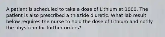 A patient is scheduled to take a dose of Lithium at 1000. The patient is also prescribed a thiazide diuretic. What lab result below requires the nurse to hold the dose of Lithium and notify the physician for further orders?