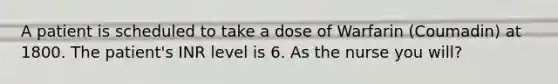 A patient is scheduled to take a dose of Warfarin (Coumadin) at 1800. The patient's INR level is 6. As the nurse you will?