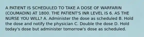 A PATIENT IS SCHEDULED TO TAKE A DOSE OF WARFARIN (COUMADIN) AT 1800. THE PATIENT'S INR LEVEL IS 6. AS THE NURSE YOU WILL? A. Administer the dose as scheduled B. Hold the dose and notify the physician C. Double the dose D. Hold today's dose but administer tomorrow's dose as scheduled.