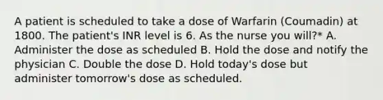 A patient is scheduled to take a dose of Warfarin (Coumadin) at 1800. The patient's INR level is 6. As the nurse you will?* A. Administer the dose as scheduled B. Hold the dose and notify the physician C. Double the dose D. Hold today's dose but administer tomorrow's dose as scheduled.