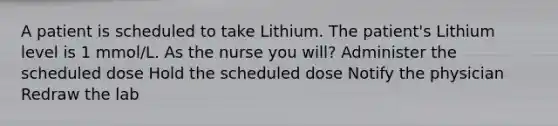 A patient is scheduled to take Lithium. The patient's Lithium level is 1 mmol/L. As the nurse you will? Administer the scheduled dose Hold the scheduled dose Notify the physician Redraw the lab