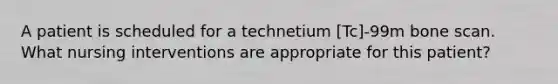 A patient is scheduled for a technetium [Tc]-99m bone scan. What nursing interventions are appropriate for this patient?