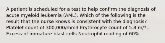 A patient is scheduled for a test to help confirm the diagnosis of acute myeloid leukemia (AML). Which of the following is the result that the nurse knows is consistent with the diagnosis? Platelet count of 300,000/mm3 Erythrocyte count of 5.8 m/?L Excess of immature blast cells Neutrophil reading of 60%