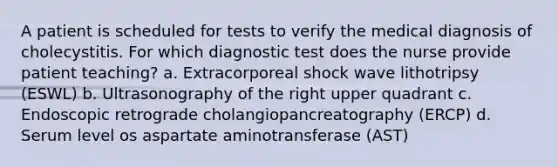 A patient is scheduled for tests to verify the medical diagnosis of cholecystitis. For which diagnostic test does the nurse provide patient teaching? a. Extracorporeal shock wave lithotripsy (ESWL) b. Ultrasonography of the right upper quadrant c. Endoscopic retrograde cholangiopancreatography (ERCP) d. Serum level os aspartate aminotransferase (AST)