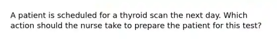 A patient is scheduled for a thyroid scan the next day. Which action should the nurse take to prepare the patient for this test?