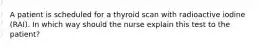 A patient is scheduled for a thyroid scan with radioactive iodine (RAI). In which way should the nurse explain this test to the patient?