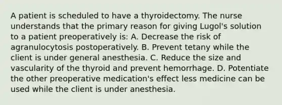 A patient is scheduled to have a thyroidectomy. The nurse understands that the primary reason for giving Lugol's solution to a patient preoperatively is: A. Decrease the risk of agranulocytosis postoperatively. B. Prevent tetany while the client is under general anesthesia. C. Reduce the size and vascularity of the thyroid and prevent hemorrhage. D. Potentiate the other preoperative medication's effect less medicine can be used while the client is under anesthesia.