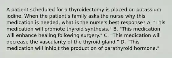 A patient scheduled for a thyroidectomy is placed on potassium iodine. When the patient's family asks the nurse why this medication is needed, what is the nurse's best response? A. "This medication will promote thyroid synthesis." B. "This medication will enhance healing following surgery." C. "This medication will decrease the vascularity of the thyroid gland." D. "This medication will inhibit the production of parathyroid hormone."