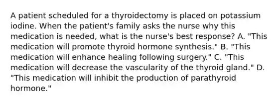 A patient scheduled for a thyroidectomy is placed on potassium iodine. When the patient's family asks the nurse why this medication is needed, what is the nurse's best response? A. "This medication will promote thyroid hormone synthesis." B. "This medication will enhance healing following surgery." C. "This medication will decrease the vascularity of the thyroid gland." D. "This medication will inhibit the production of parathyroid hormone."