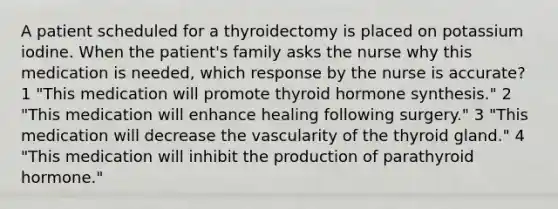 A patient scheduled for a thyroidectomy is placed on potassium iodine. When the patient's family asks the nurse why this medication is needed, which response by the nurse is accurate? 1 "This medication will promote thyroid hormone synthesis." 2 "This medication will enhance healing following surgery." 3 "This medication will decrease the vascularity of the thyroid gland." 4 "This medication will inhibit the production of parathyroid hormone."