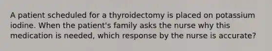 A patient scheduled for a thyroidectomy is placed on potassium iodine. When the patient's family asks the nurse why this medication is needed, which response by the nurse is accurate?