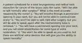 A patient scheduled for a total laryngectomy and radical neck dissection for cancer of the larynx asks the nurse, "Will I be able to talk normally after surgery?" What is the most accurate response by the nurse? a. "You will breathe through a permanent opening in your neck, but you will not be able to communicate orally." b. "You won't be able to talk right after surgery, but you will be able to speak again after the tracheostomy tube is removed." c. "You will have a permanent opening into your neck, and you will need rehabilitation for some type of voice restoration." d. "You won't be able to speak as you used to, but there are artificial voice devices that will give you the ability to speak normally."