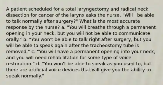 A patient scheduled for a total laryngectomy and radical neck dissection for cancer of the larynx asks the nurse, "Will I be able to talk normally after surgery?" What is the most accurate response by the nurse? a. "You will breathe through a permanent opening in your neck, but you will not be able to communicate orally." b. "You won't be able to talk right after surgery, but you will be able to speak again after the tracheostomy tube is removed." c. "You will have a permanent opening into your neck, and you will need rehabilitation for some type of voice restoration." d. "You won't be able to speak as you used to, but there are artificial voice devices that will give you the ability to speak normally."