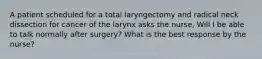 A patient scheduled for a total laryngectomy and radical neck dissection for cancer of the larynx asks the nurse, Will I be able to talk normally after surgery? What is the best response by the nurse?