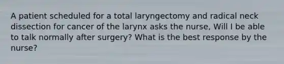 A patient scheduled for a total laryngectomy and radical neck dissection for cancer of the larynx asks the nurse, Will I be able to talk normally after surgery? What is the best response by the nurse?