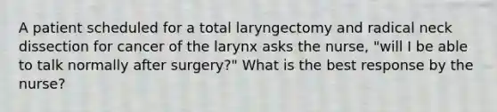 A patient scheduled for a total laryngectomy and radical neck dissection for cancer of the larynx asks the nurse, "will I be able to talk normally after surgery?" What is the best response by the nurse?