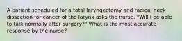 A patient scheduled for a total laryngectomy and radical neck dissection for cancer of the larynx asks the nurse, "Will I be able to talk normally after surgery?" What is the most accurate response by the nurse?