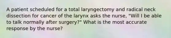 A patient scheduled for a total laryngectomy and radical neck dissection for cancer of the larynx asks the nurse, "Will I be able to talk normally after surgery?" What is the most accurate response by the nurse?