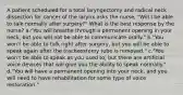 A patient scheduled for a total laryngectomy and radical neck dissection for cancer of the larynx asks the nurse, "Will I be able to talk normally after surgery?" What is the best response by the nurse? a."You will breathe through a permanent opening in your neck, but you will not be able to communicate orally." b."You won't be able to talk right after surgery, but you will be able to speak again after the tracheostomy tube is removed." c."You won't be able to speak as you used to, but there are artificial voice devices that will give you the ability to speak normally." d."You will have a permanent opening into your neck, and you will need to have rehabilitation for some type of voice restoration."