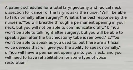 A patient scheduled for a total laryngectomy and radical neck dissection for cancer of the larynx asks the nurse, "Will I be able to talk normally after surgery?" What is the best response by the nurse? a."You will breathe through a permanent opening in your neck, but you will not be able to communicate orally." b."You won't be able to talk right after surgery, but you will be able to speak again after the tracheostomy tube is removed." c."You won't be able to speak as you used to, but there are artificial voice devices that will give you the ability to speak normally." d."You will have a permanent opening into your neck, and you will need to have rehabilitation for some type of voice restoration."