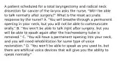 A patient scheduled for a total laryngectomy and radical neck dissection for cancer of the larynx asks the nurse, "Will I be able to talk normally after surgery?" What is the most accurate response by the nurse? A. "You will breathe through a permanent opening in your neck, but you will not be able to communicate orally." B. "You won't be able to talk right after surgery, but you will be able to speak again after the tracheostomy tube is removed." C. "You will have a permanent opening into your neck, and you will need rehabilitation for some type of voice restoration." D. "You won't be able to speak as you used to, but there are artificial voice devices that will give you the ability to speak normally."