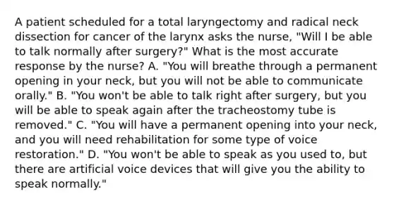 A patient scheduled for a total laryngectomy and radical neck dissection for cancer of the larynx asks the nurse, "Will I be able to talk normally after surgery?" What is the most accurate response by the nurse? A. "You will breathe through a permanent opening in your neck, but you will not be able to communicate orally." B. "You won't be able to talk right after surgery, but you will be able to speak again after the tracheostomy tube is removed." C. "You will have a permanent opening into your neck, and you will need rehabilitation for some type of voice restoration." D. "You won't be able to speak as you used to, but there are artificial voice devices that will give you the ability to speak normally."