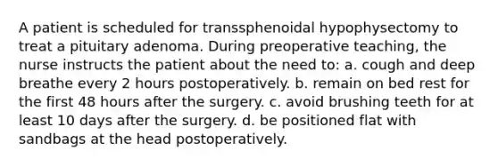 A patient is scheduled for transsphenoidal hypophysectomy to treat a pituitary adenoma. During preoperative teaching, the nurse instructs the patient about the need to: a. cough and deep breathe every 2 hours postoperatively. b. remain on bed rest for the first 48 hours after the surgery. c. avoid brushing teeth for at least 10 days after the surgery. d. be positioned flat with sandbags at the head postoperatively.