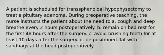 A patient is scheduled for transsphenoidal hypophysectomy to treat a pituitary adenoma. During preoperative teaching, the nurse instructs the patient about the need to a. cough and deep breathe every 2 hours postoperatively. b. remain on bed rest for the first 48 hours after the surgery. c. avoid brushing teeth for at least 10 days after the surgery. d. be positioned flat with sandbags at the head postoperatively.