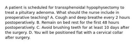 A patient is scheduled for transsphenoidal hypophysectomy to treat a pituitary adenoma. What should the nurse include in preoperative teaching? A. Cough and deep breathe every 2 hours postoperatively. B. Remain on bed rest for the first 48 hours postoperatively. C. Avoid brushing teeth for at least 10 days after the surgery. D. You will be positioned flat with a cervical collar after surgery.