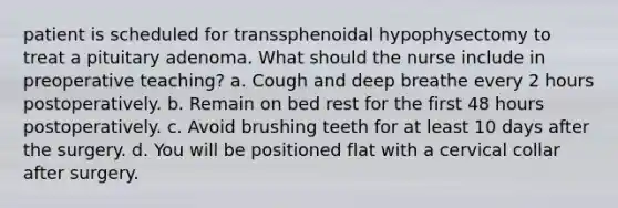 patient is scheduled for transsphenoidal hypophysectomy to treat a pituitary adenoma. What should the nurse include in preoperative teaching? a. Cough and deep breathe every 2 hours postoperatively. b. Remain on bed rest for the first 48 hours postoperatively. c. Avoid brushing teeth for at least 10 days after the surgery. d. You will be positioned flat with a cervical collar after surgery.