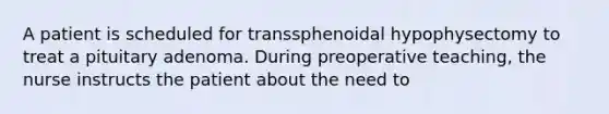 A patient is scheduled for transsphenoidal hypophysectomy to treat a pituitary adenoma. During preoperative teaching, the nurse instructs the patient about the need to