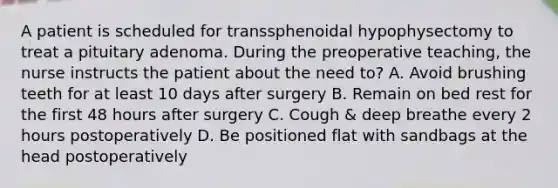 A patient is scheduled for transsphenoidal hypophysectomy to treat a pituitary adenoma. During the preoperative teaching, the nurse instructs the patient about the need to? A. Avoid brushing teeth for at least 10 days after surgery B. Remain on bed rest for the first 48 hours after surgery C. Cough & deep breathe every 2 hours postoperatively D. Be positioned flat with sandbags at the head postoperatively