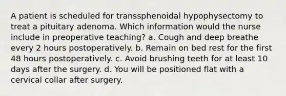 A patient is scheduled for transsphenoidal hypophysectomy to treat a pituitary adenoma. Which information would the nurse include in preoperative teaching? a. Cough and deep breathe every 2 hours postoperatively. b. Remain on bed rest for the first 48 hours postoperatively. c. Avoid brushing teeth for at least 10 days after the surgery. d. You will be positioned flat with a cervical collar after surgery.