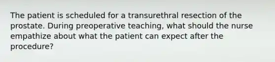 The patient is scheduled for a transurethral resection of the prostate. During preoperative teaching, what should the nurse empathize about what the patient can expect after the procedure?