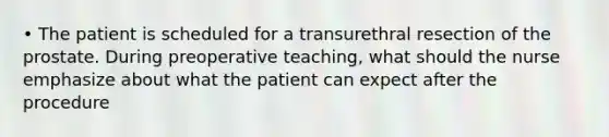 • The patient is scheduled for a transurethral resection of the prostate. During preoperative teaching, what should the nurse emphasize about what the patient can expect after the procedure