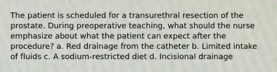 The patient is scheduled for a transurethral resection of the prostate. During preoperative teaching, what should the nurse emphasize about what the patient can expect after the procedure? a. Red drainage from the catheter b. Limited intake of fluids c. A sodium-restricted diet d. Incisional drainage