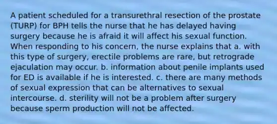 A patient scheduled for a transurethral resection of the prostate (TURP) for BPH tells the nurse that he has delayed having surgery because he is afraid it will affect his sexual function. When responding to his concern, the nurse explains that a. with this type of surgery, erectile problems are rare, but retrograde ejaculation may occur. b. information about penile implants used for ED is available if he is interested. c. there are many methods of sexual expression that can be alternatives to sexual intercourse. d. sterility will not be a problem after surgery because sperm production will not be affected.