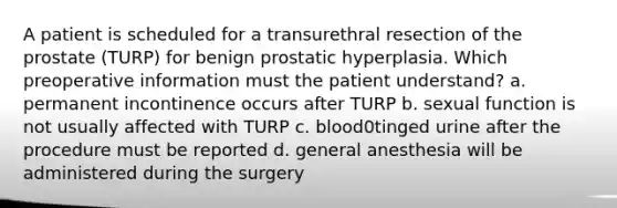 A patient is scheduled for a transurethral resection of the prostate (TURP) for benign prostatic hyperplasia. Which preoperative information must the patient understand? a. permanent incontinence occurs after TURP b. sexual function is not usually affected with TURP c. blood0tinged urine after the procedure must be reported d. general anesthesia will be administered during the surgery