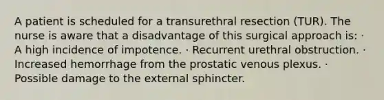 A patient is scheduled for a transurethral resection (TUR). The nurse is aware that a disadvantage of this surgical approach is: · A high incidence of impotence. · Recurrent urethral obstruction. · Increased hemorrhage from the prostatic venous plexus. · Possible damage to the external sphincter.